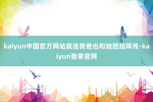 kaiyun中国官方网站就连我爸也和她团结阵线-kaiyun登录官网