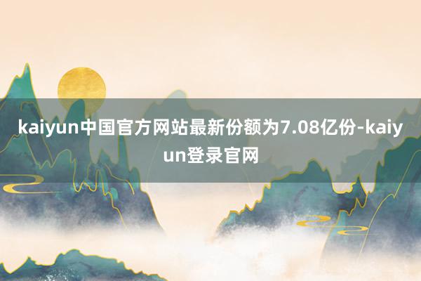 kaiyun中国官方网站最新份额为7.08亿份-kaiyun登录官网