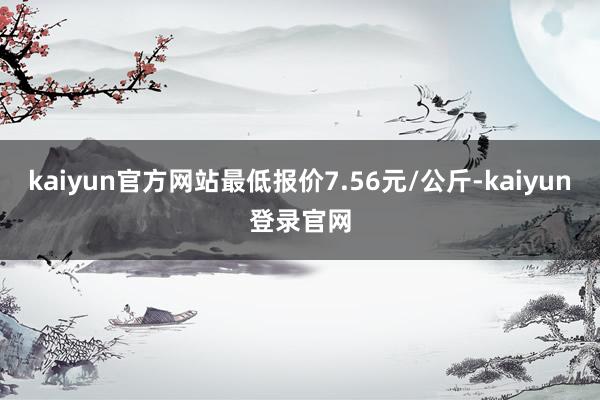 kaiyun官方网站最低报价7.56元/公斤-kaiyun登录官网