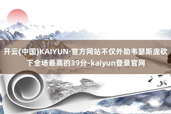 开云(中国)KAIYUN·官方网站不仅外助韦瑟斯庞砍下全场最高的39分-kaiyun登录官网