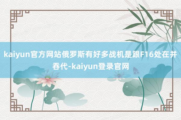 kaiyun官方网站俄罗斯有好多战机是跟F16处在并吞代-kaiyun登录官网