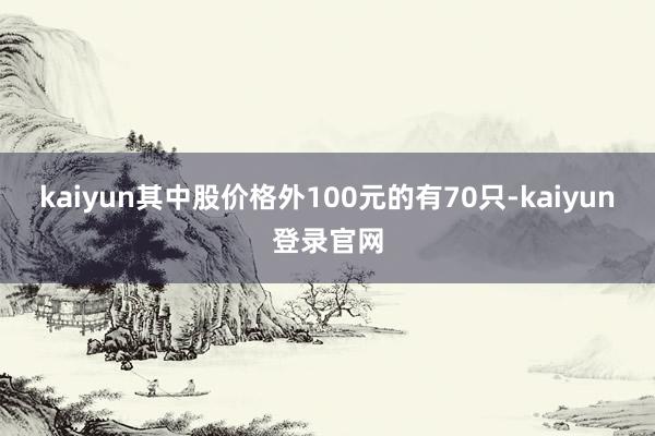 kaiyun其中股价格外100元的有70只-kaiyun登录官网