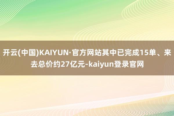 开云(中国)KAIYUN·官方网站其中已完成15单、来去总价约27亿元-kaiyun登录官网