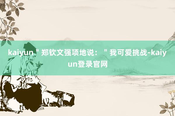 kaiyun＂郑钦文强项地说：＂我可爱挑战-kaiyun登录官网