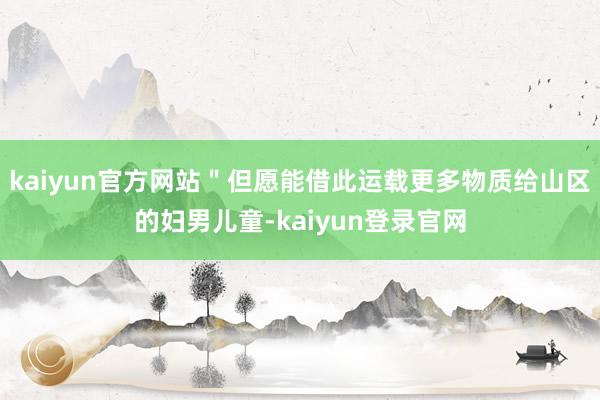 kaiyun官方网站＂但愿能借此运载更多物质给山区的妇男儿童-kaiyun登录官网